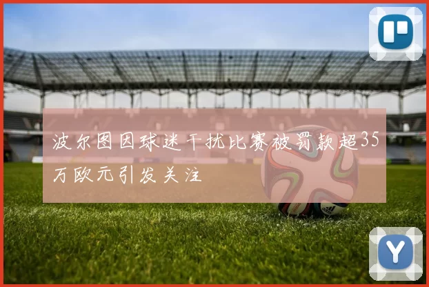波尔图因球迷干扰比赛被罚款超35万欧元引发关注