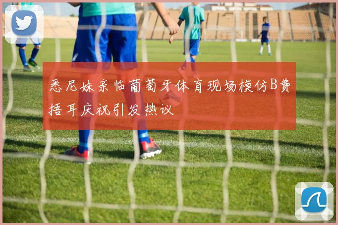 悉尼妹亲临葡萄牙体育现场模仿B费捂耳庆祝引发热议