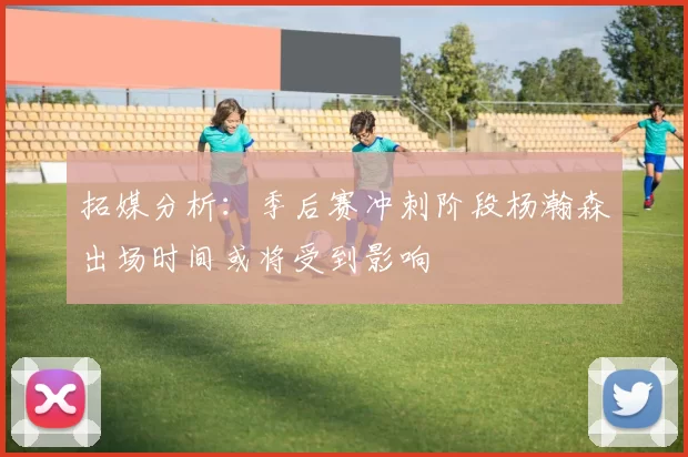 拓媒分析：季后赛冲刺阶段杨瀚森出场时间或将受到影响