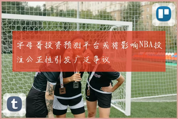 字母哥投资预测平台或将影响NBA投注公正性引发广泛争议