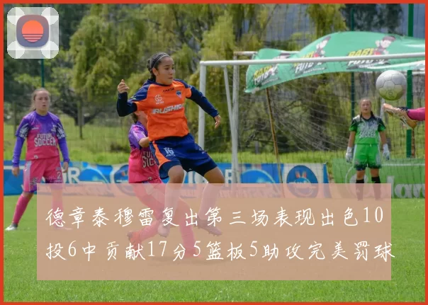 德章泰穆雷复出第三场表现出色10投6中贡献17分5篮板5助攻完美罚球4中4