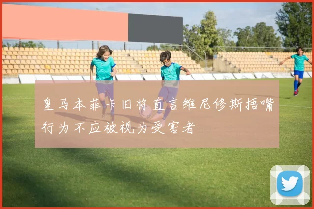 皇马本菲卡旧将直言维尼修斯捂嘴行为不应被视为受害者