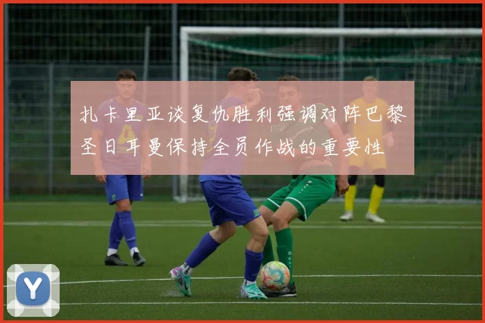 扎卡里亚谈复仇胜利强调对阵巴黎圣日耳曼保持全员作战的重要性