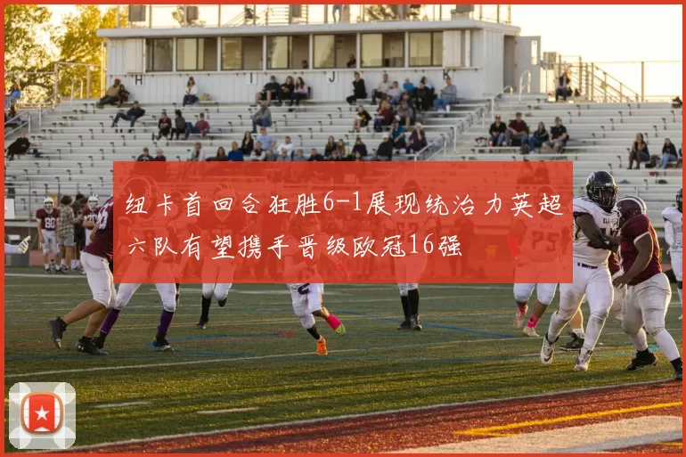 纽卡首回合狂胜6-1展现统治力英超六队有望携手晋级欧冠16强
