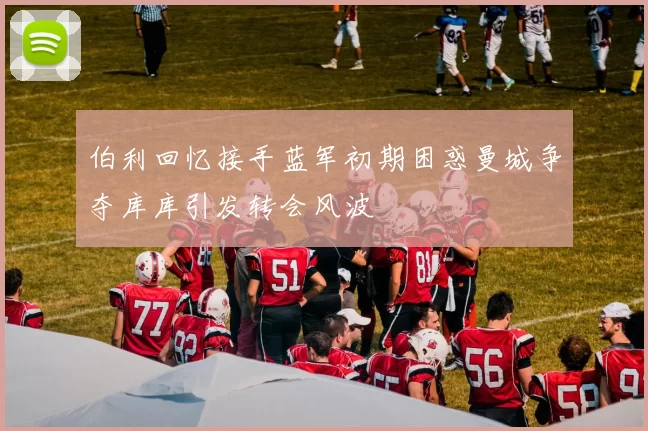 伯利回忆接手蓝军初期困惑曼城争夺库库引发转会风波