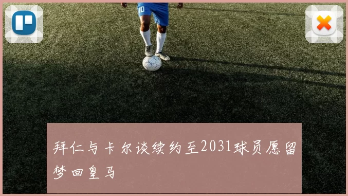 拜仁与卡尔谈续约至2031球员愿留梦回皇马