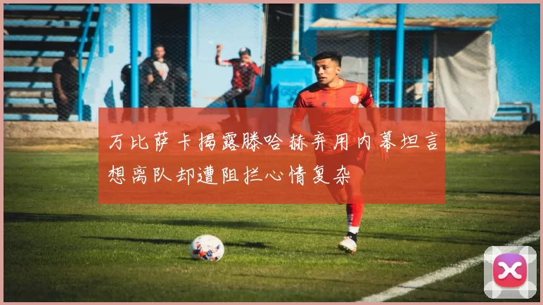 万比萨卡揭露滕哈赫弃用内幕坦言想离队却遭阻拦心情复杂
