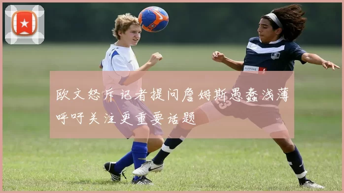 欧文怒斥记者提问詹姆斯愚蠢浅薄呼吁关注更重要话题