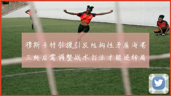 穆斯卡特引援引发结构性矛盾海港三轮后需调整战术打法才能逆转局面