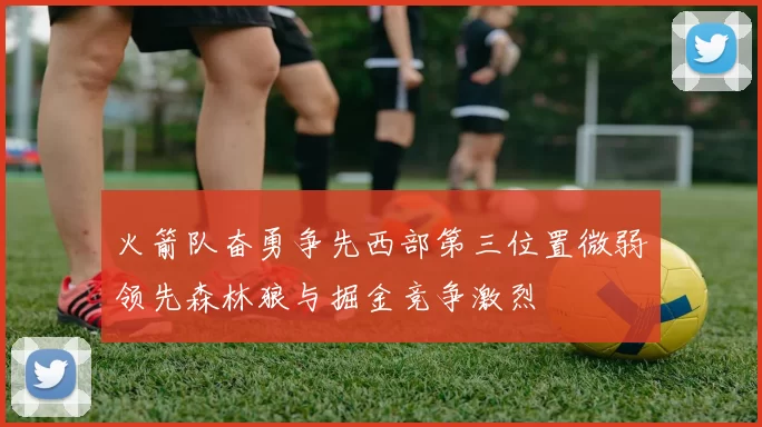 火箭队奋勇争先西部第三位置微弱领先森林狼与掘金竞争激烈