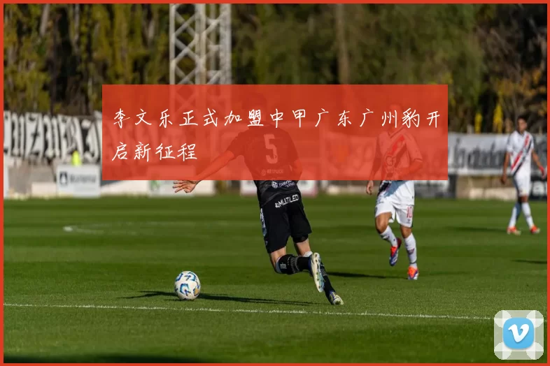 李文乐正式加盟中甲广东广州豹开启新征程