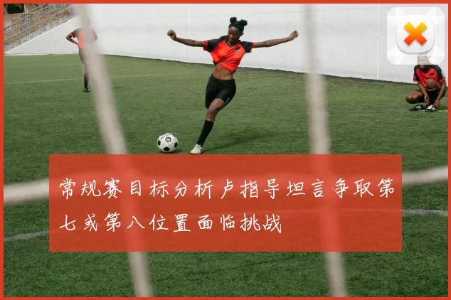 常规赛目标分析卢指导坦言争取第七或第八位置面临挑战