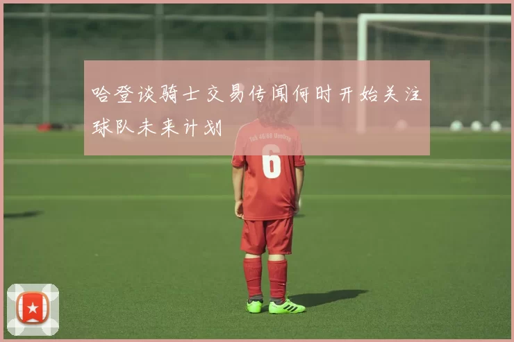 哈登谈骑士交易传闻何时开始关注球队未来计划