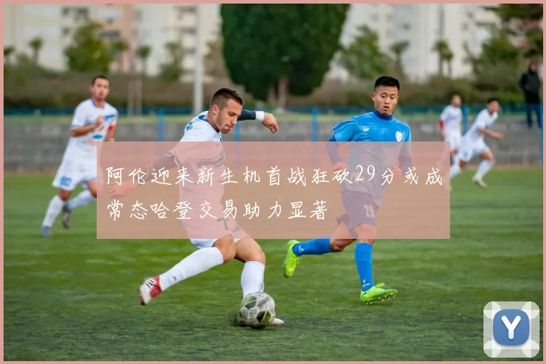 阿伦迎来新生机首战狂砍29分或成常态哈登交易助力显著