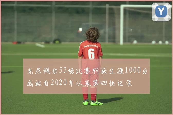 克尼佩尔53场比赛斩获生涯1000分成就自2020年以来第四快记录