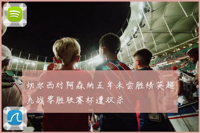 切尔西对阿森纳五年未尝胜绩英超九战零胜联赛杯遭双杀