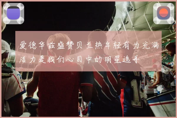 爱德华兹盛赞贝兰热年轻有为充满活力是我们心目中的明星选手