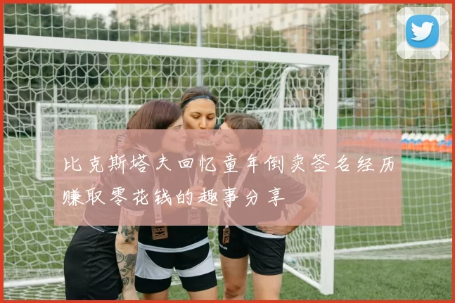 比克斯塔夫回忆童年倒卖签名经历赚取零花钱的趣事分享
