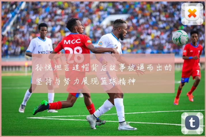 孙悦坦言追帽背后故事被逼而出的坚持与努力展现篮球精神