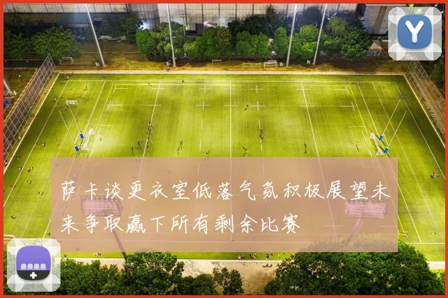 萨卡谈更衣室低落气氛积极展望未来争取赢下所有剩余比赛