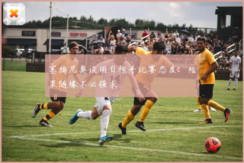 塞梅尼奥谈明日枪手比赛态度：结果随缘不必强求