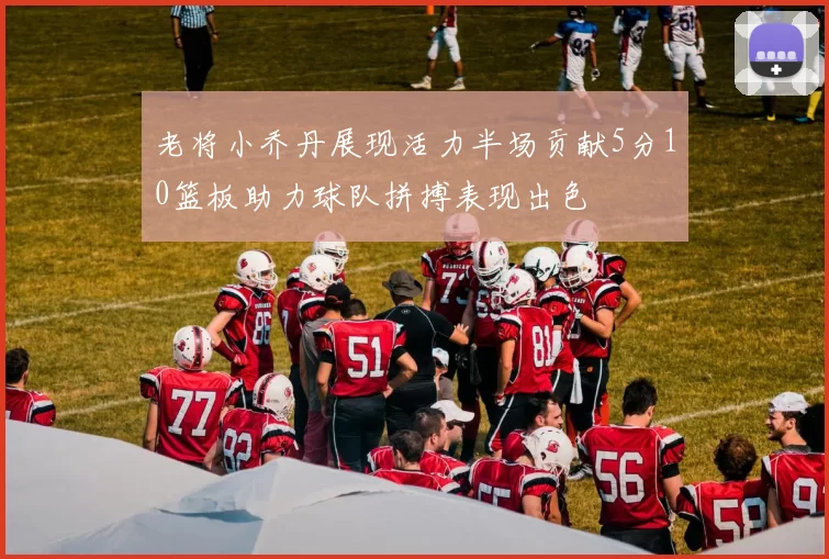 老将小乔丹展现活力半场贡献5分10篮板助力球队拼搏表现出色