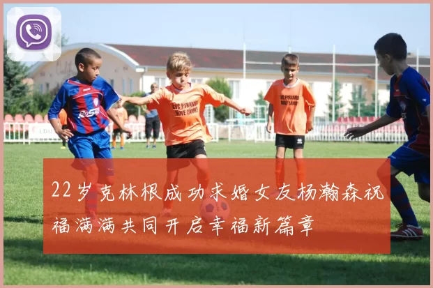 22岁克林根成功求婚女友杨瀚森祝福满满共同开启幸福新篇章