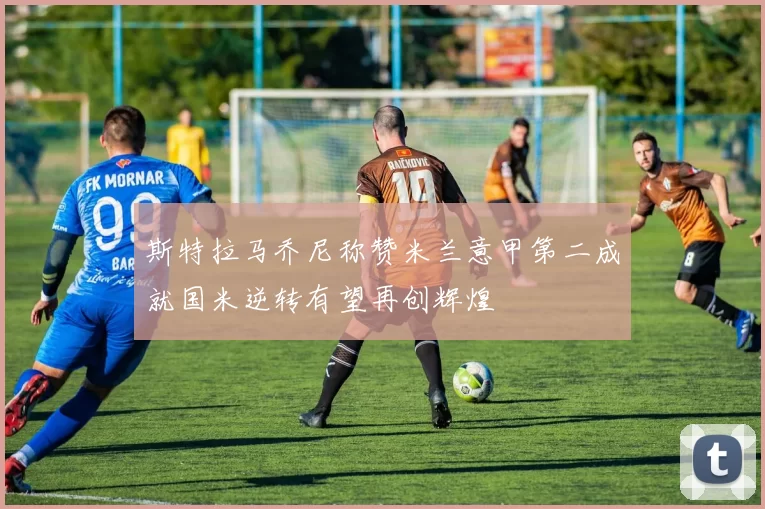 斯特拉马乔尼称赞米兰意甲第二成就国米逆转有望再创辉煌