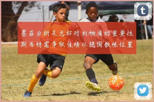 墨菲分析足总杯对利物浦的重要性斯洛特需争取佳绩以稳固教练位置