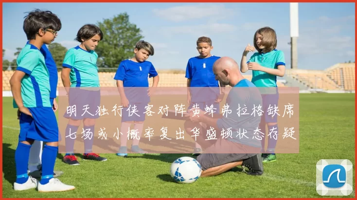 明天独行侠客对阵黄蜂弗拉格缺席七场或小概率复出华盛顿状态存疑