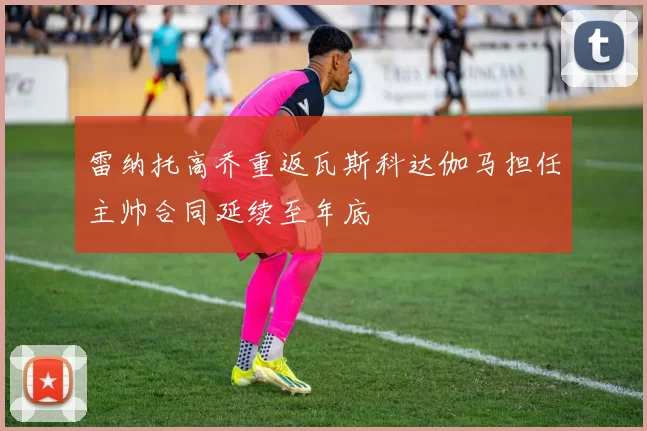 雷纳托高乔重返瓦斯科达伽马担任主帅合同延续至年底