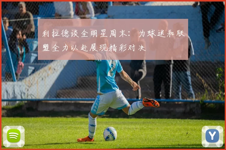 利拉德谈全明星周末：为球迷和联盟全力以赴展现精彩对决