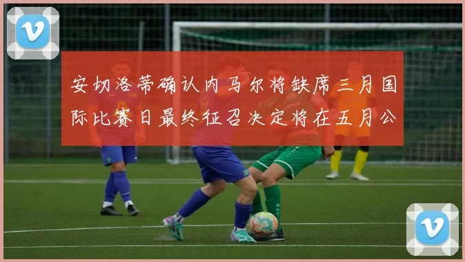 安切洛蒂确认内马尔将缺席三月国际比赛日最终征召决定将在五月公布