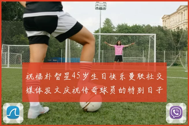 祝福朴智星45岁生日快乐曼联社交媒体发文庆祝传奇球员的特别日子