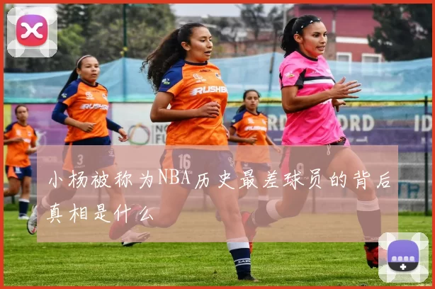 小杨被称为NBA历史最差球员的背后真相是什么