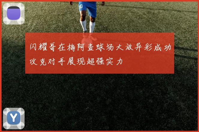 闪耀哥在梅阿查球场大放异彩成功攻克对手展现超强实力