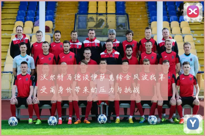 沃尔特马德谈伊萨克转会风波我享受高身价带来的压力与挑战