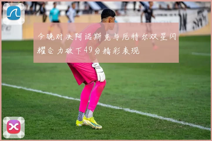 今晚对决阿诺斯克与厄特尔双星闪耀合力砍下49分精彩表现