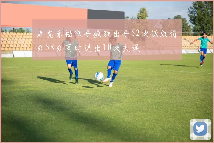 库克乐福联手疯狂出手52次低效得分58分同时送出10次失误